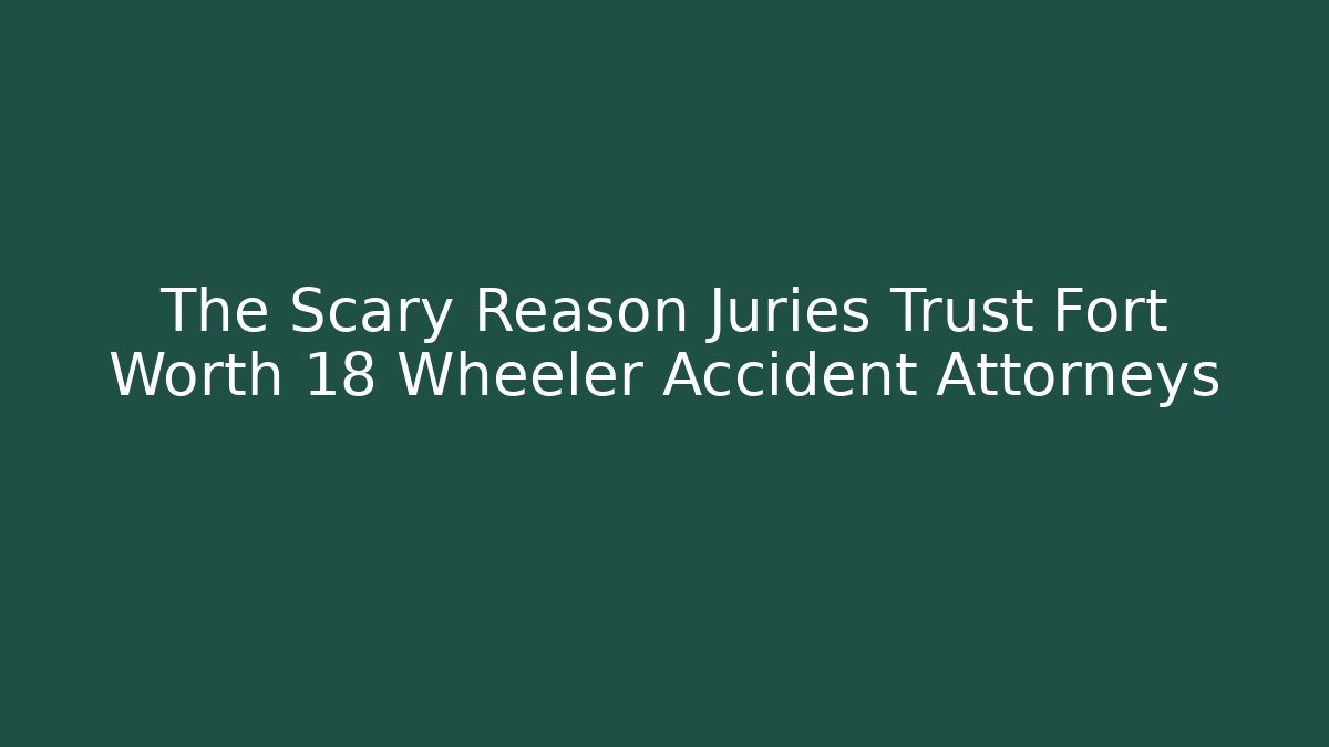The Scary Reason Juries Trust Fort Worth 18 Wheeler Accident Attorneys