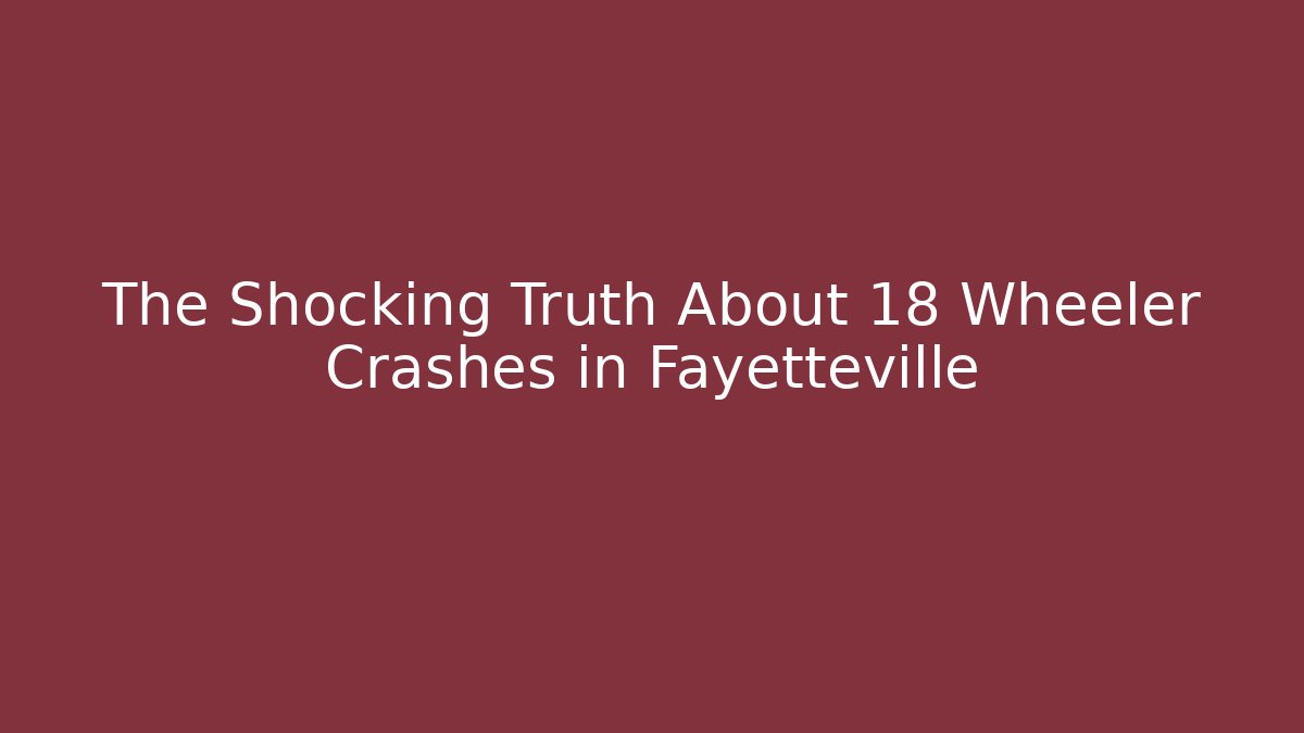 The Shocking Truth About 18 Wheeler Crashes in Fayetteville