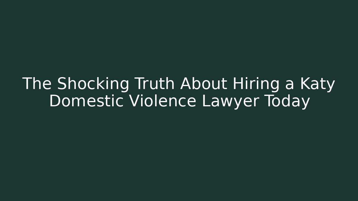 The Shocking Truth About Hiring a Katy Domestic Violence Lawyer Today