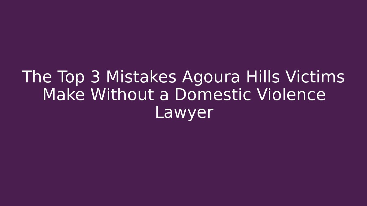 The Top 3 Mistakes Agoura Hills Victims Make Without a Domestic Violence Lawyer