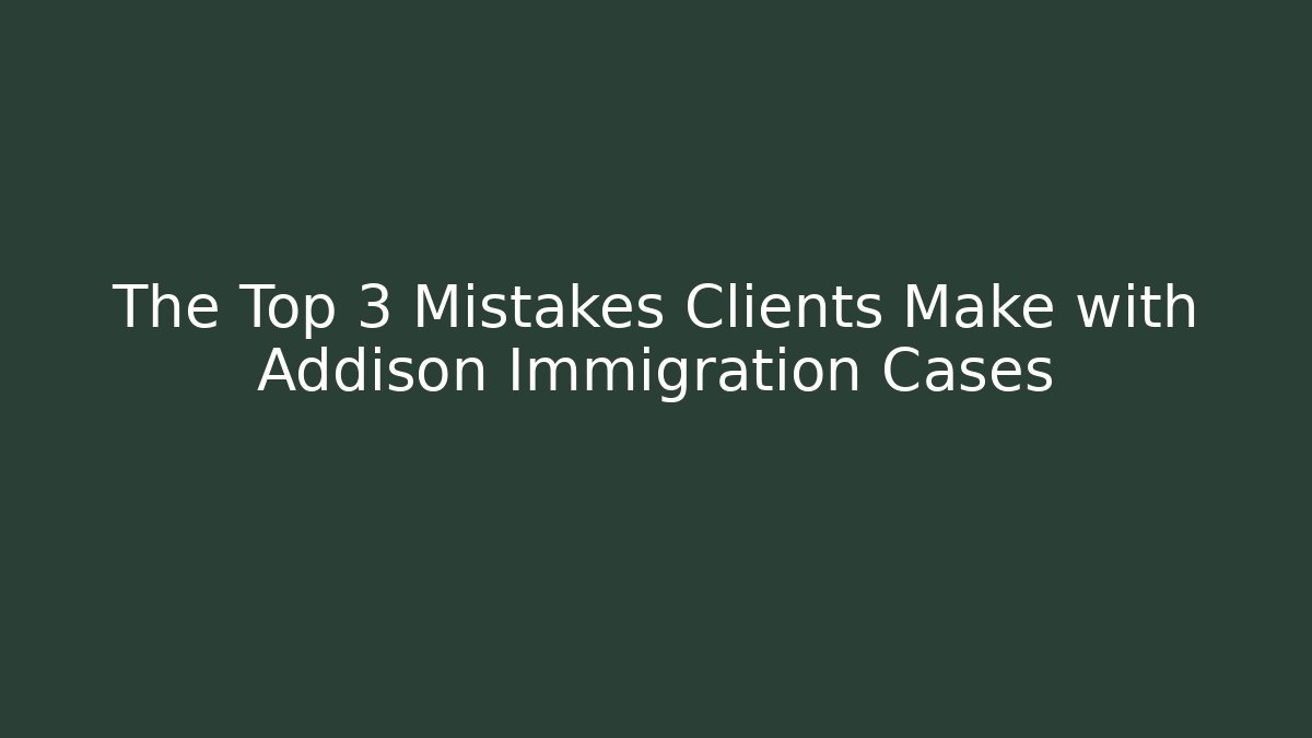 The Top 3 Mistakes Clients Make with Addison Immigration Cases