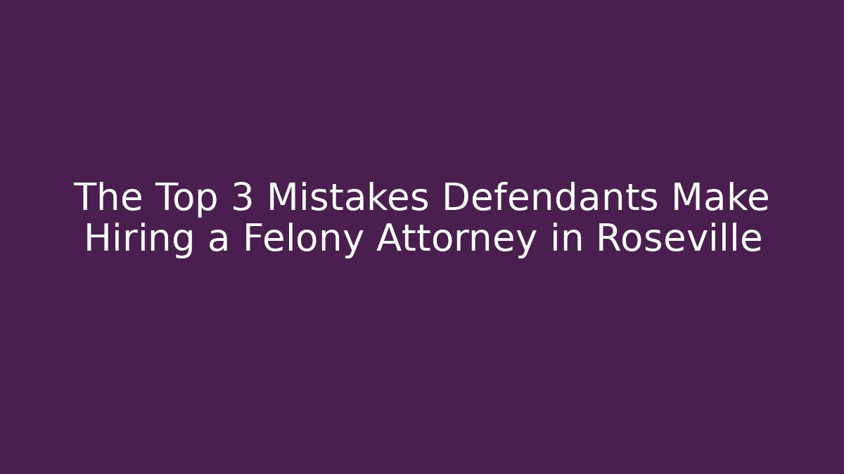 The Top 3 Mistakes Defendants Make Hiring a Felony Attorney in Roseville