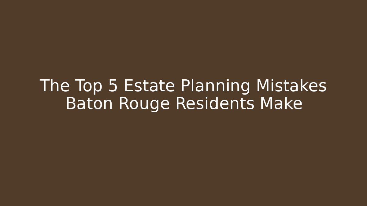 The Top 5 Estate Planning Mistakes Baton Rouge Residents Make