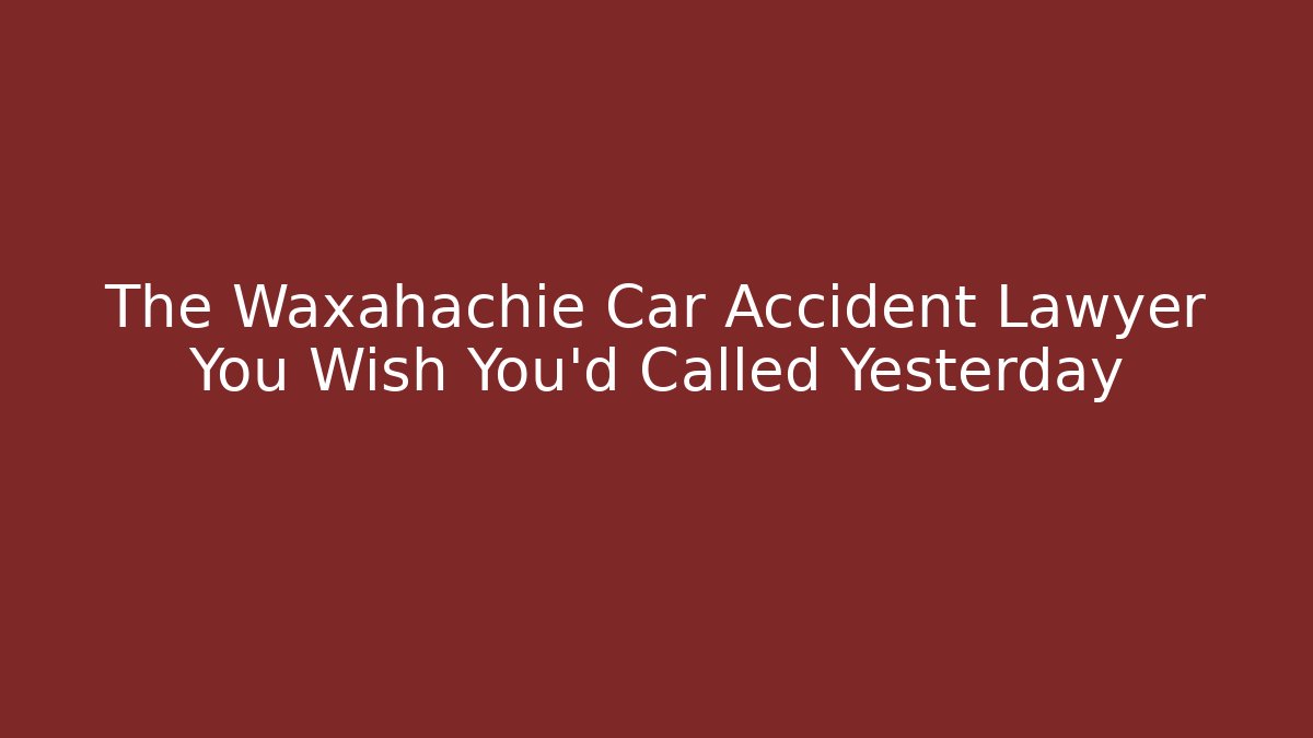 The Waxahachie Car Accident Lawyer You Wish You’d Called Yesterday