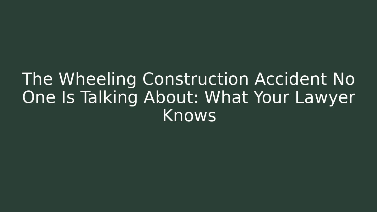 The Wheeling Construction Accident No One Is Talking About: What Your Lawyer Knows