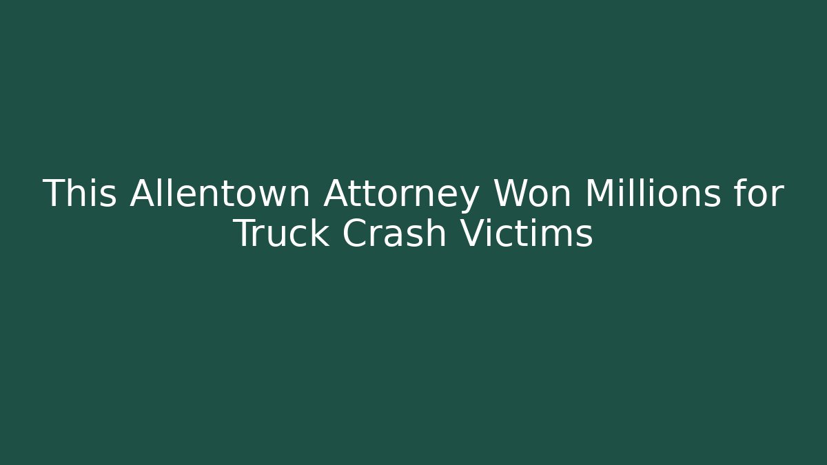 This Allentown Attorney Won Millions for Truck Crash Victims