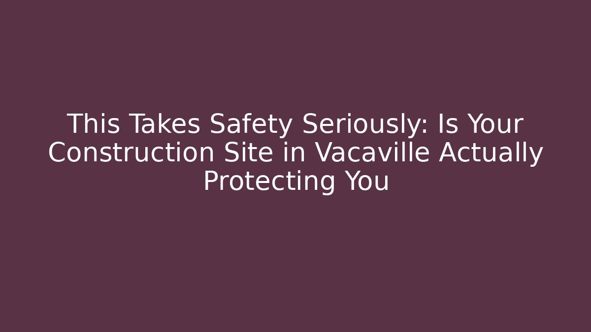 This Takes Safety Seriously: Is Your Construction Site in Vacaville Actually Protecting You