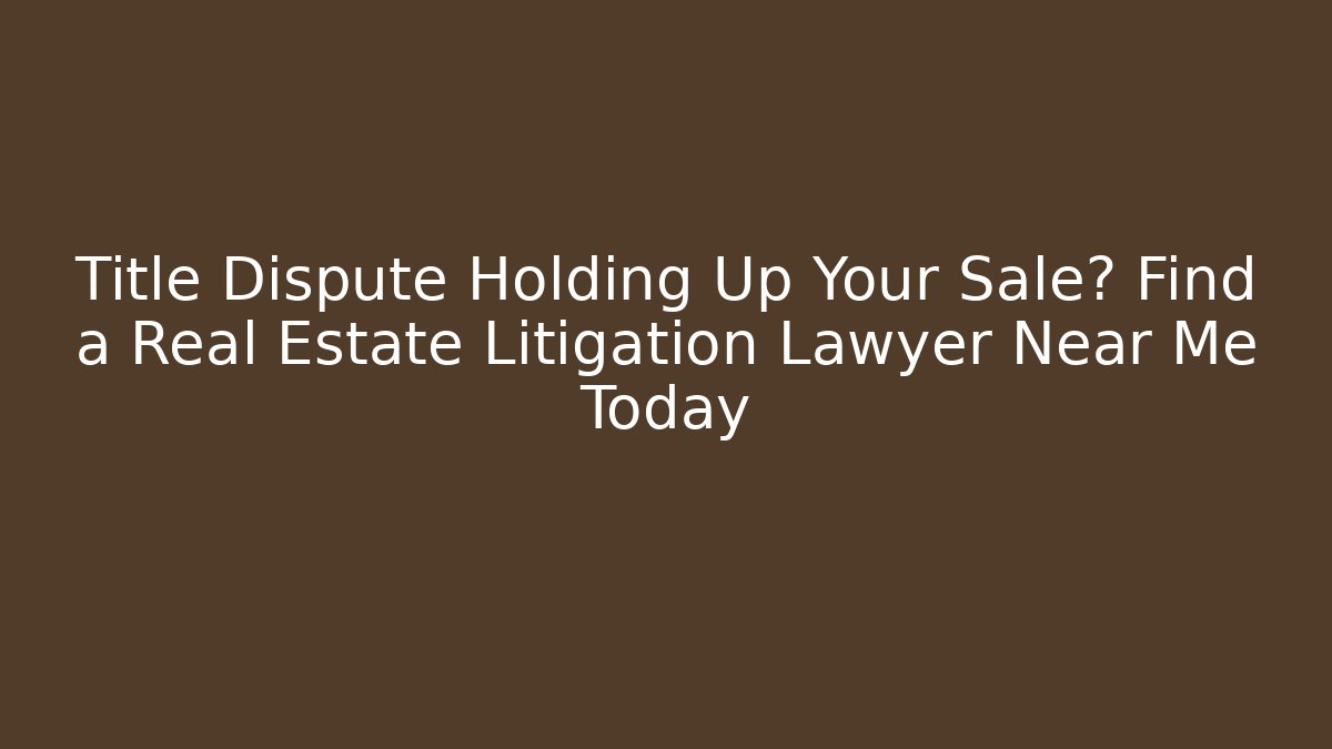 Title Dispute Holding Up Your Sale? Find a Real Estate Litigation Lawyer Near Me Today
