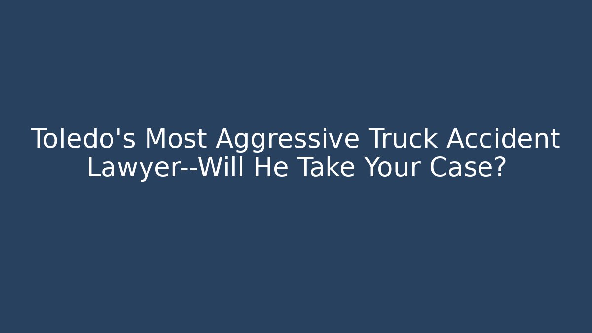 Toledo’s Most Aggressive Truck Accident Lawyer—Will He Take Your Case?