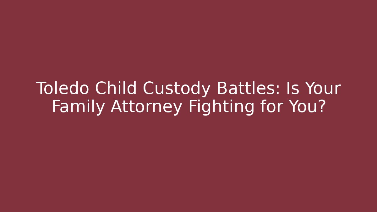 Toledo Child Custody Battles: Is Your Family Attorney Fighting for You?