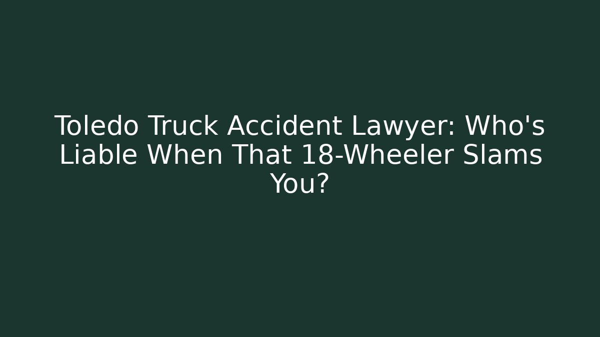 Toledo Truck Accident Lawyer: Who’s Liable When That 18-Wheeler Slams You?
