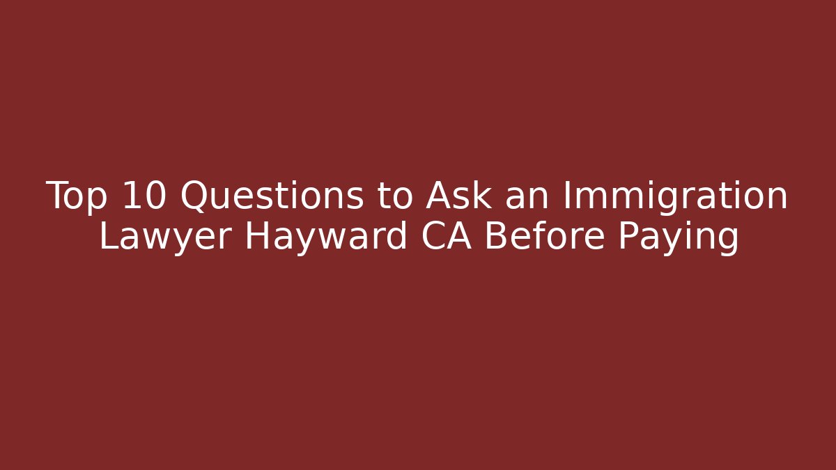 Top 10 Questions to Ask an Immigration Lawyer Hayward CA Before Paying