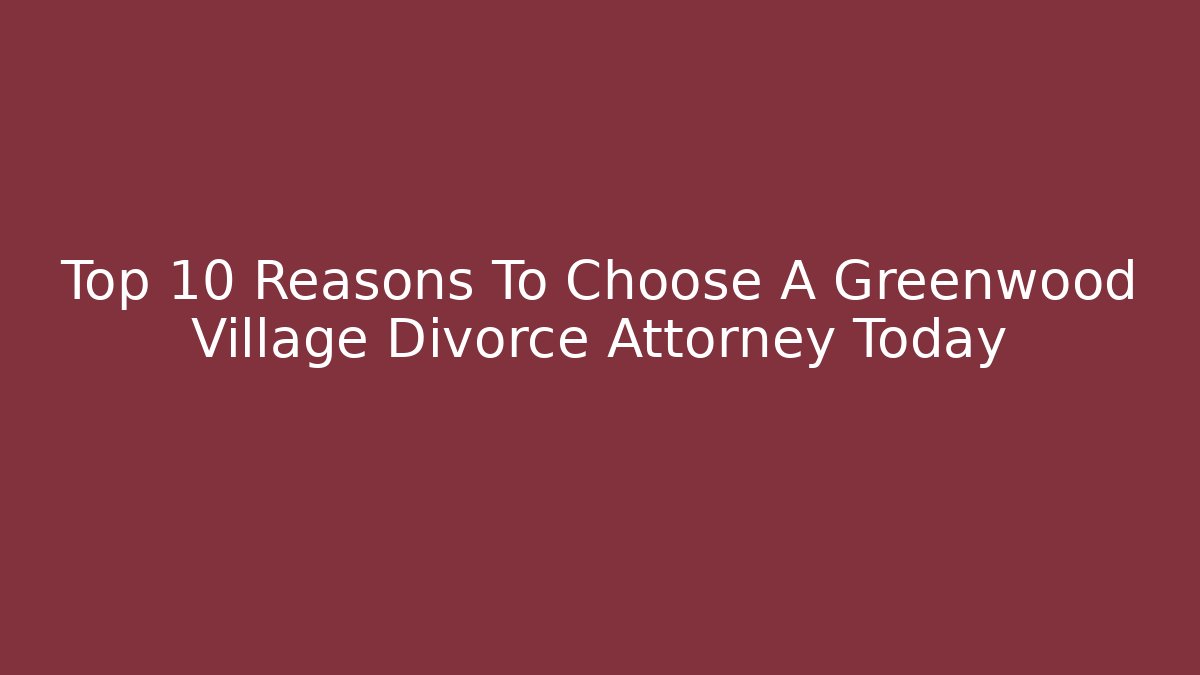 Top 10 Reasons To Choose A Greenwood Village Divorce Attorney Today