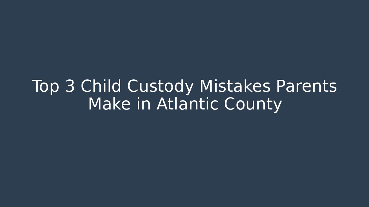 Top 3 Child Custody Mistakes Parents Make in Atlantic County