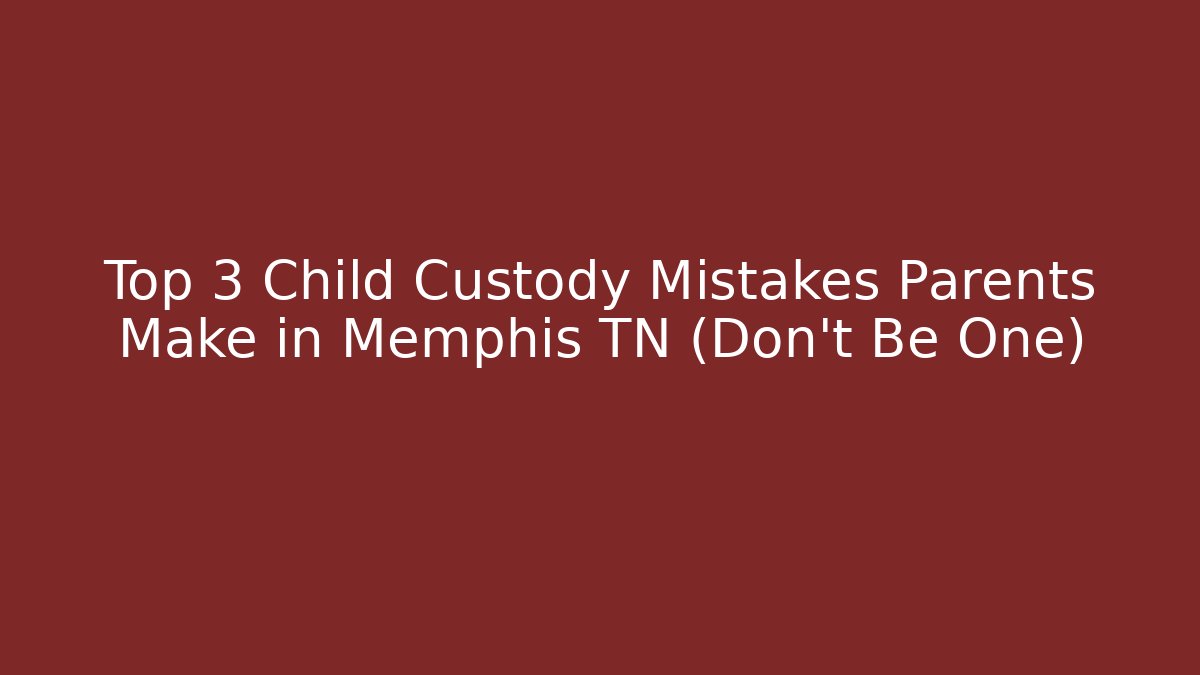 Top 3 Child Custody Mistakes Parents Make in Memphis TN (Don’t Be One)