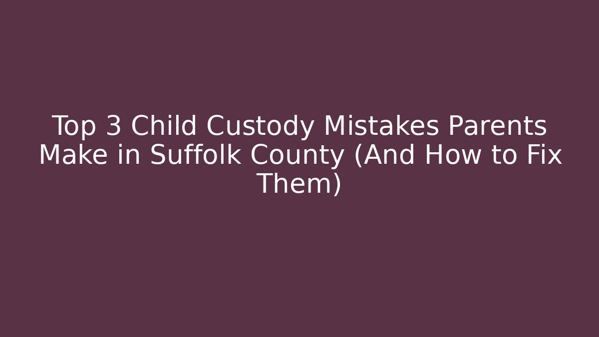 Top 3 Child Custody Mistakes Parents Make in Suffolk County (And How to Fix Them)