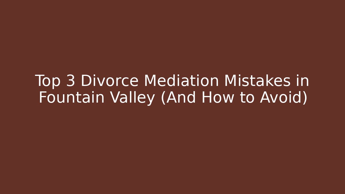 Top 3 Divorce Mediation Mistakes in Fountain Valley (And How to Avoid)