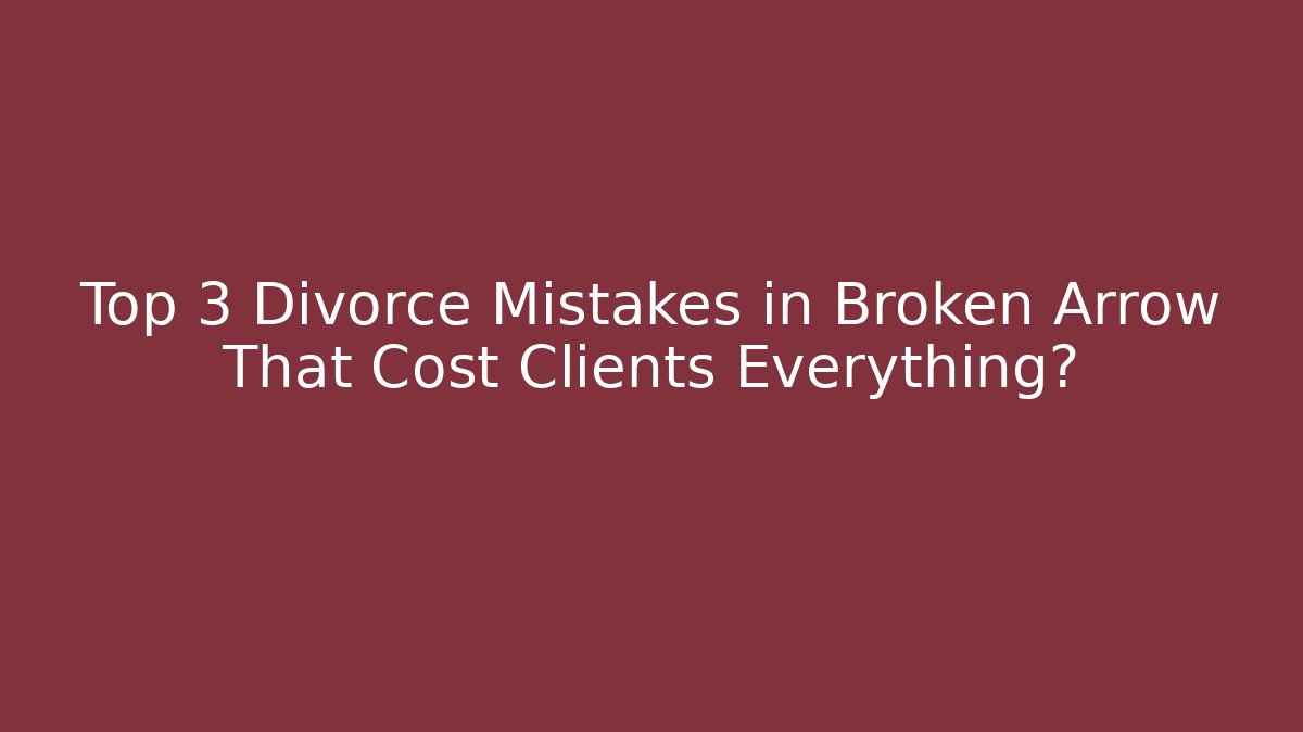 Top 3 Divorce Mistakes in Broken Arrow That Cost Clients Everything?
