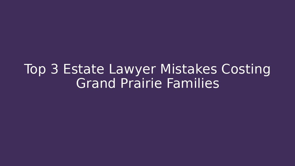 Top 3 Estate Lawyer Mistakes Costing Grand Prairie Families