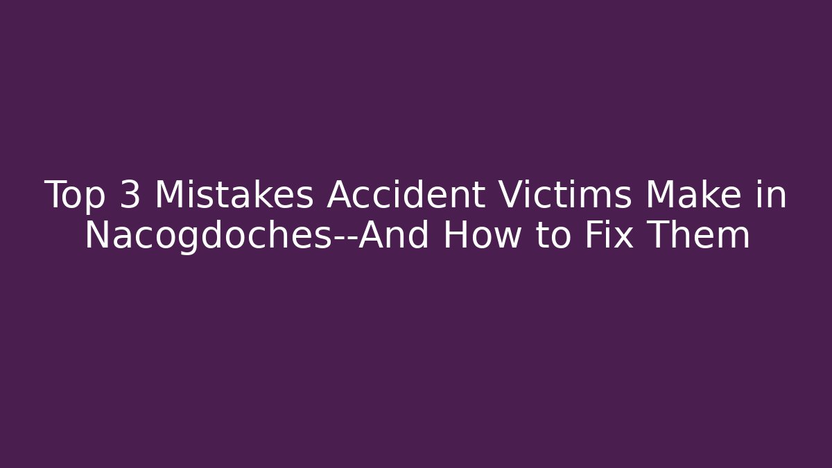 Top 3 Mistakes Accident Victims Make in Nacogdoches—And How to Fix Them