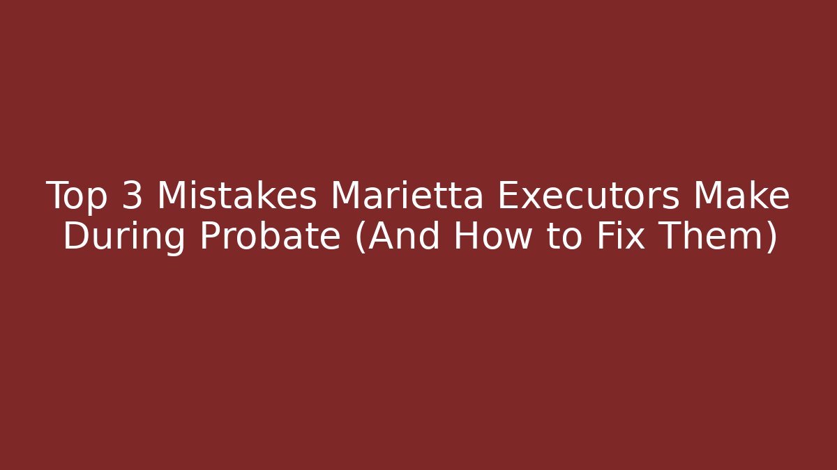 Top 3 Mistakes Marietta Executors Make During Probate (And How to Fix Them)