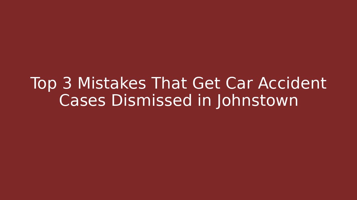 Top 3 Mistakes That Get Car Accident Cases Dismissed in Johnstown