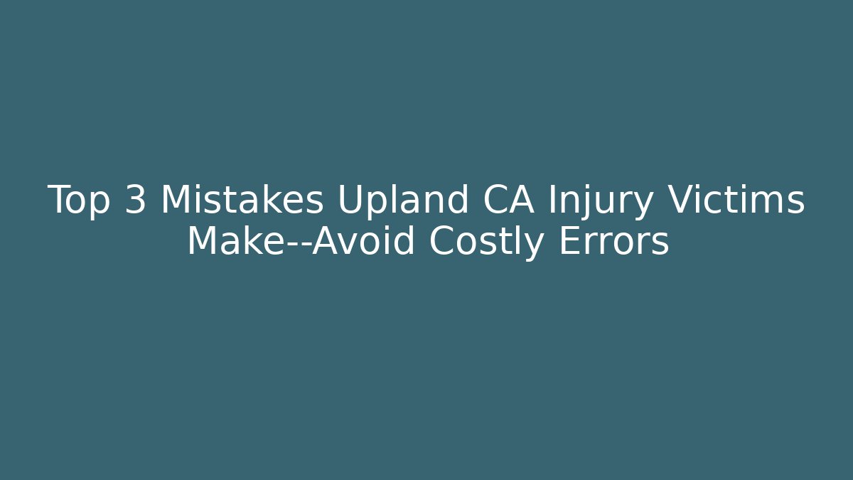 Top 3 Mistakes Upland CA Injury Victims Make—Avoid Costly Errors