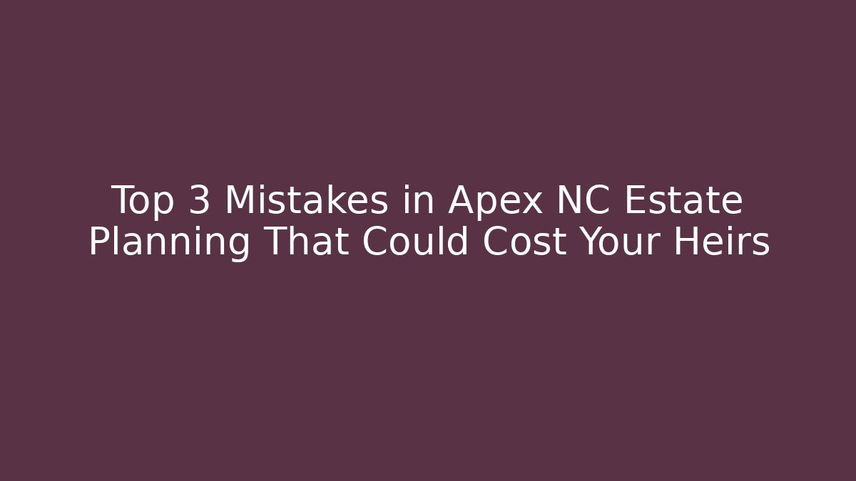 Top 3 Mistakes in Apex NC Estate Planning That Could Cost Your Heirs