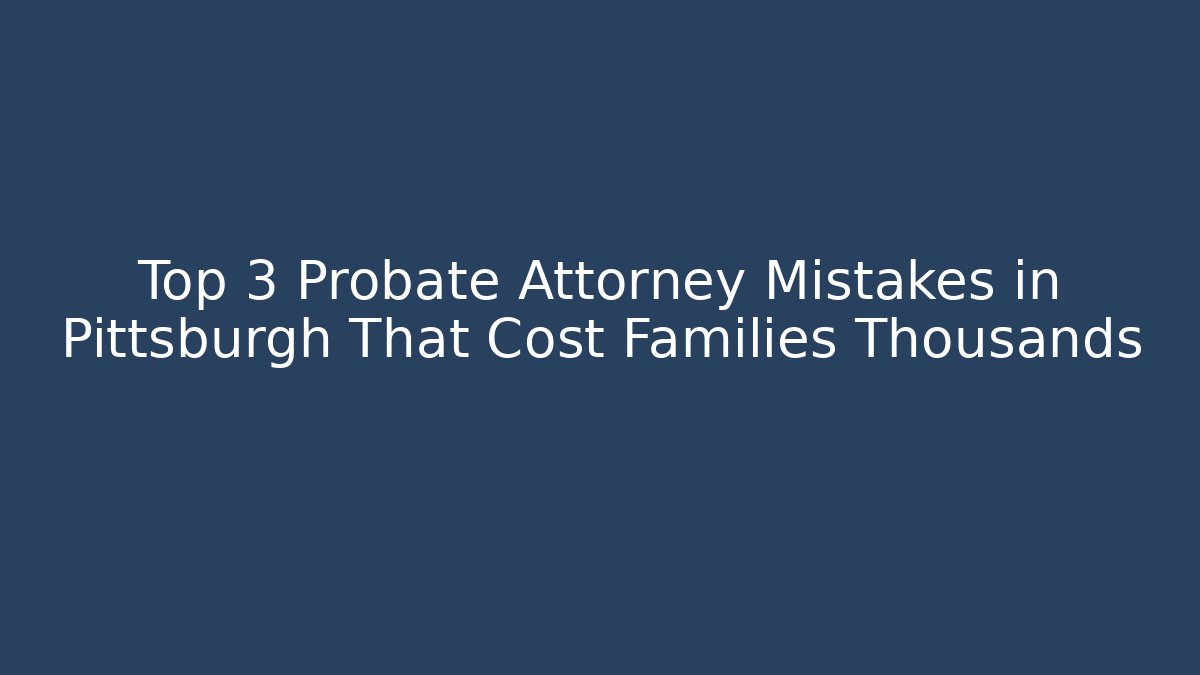 Top 3 Probate Attorney Mistakes in Pittsburgh That Cost Families Thousands