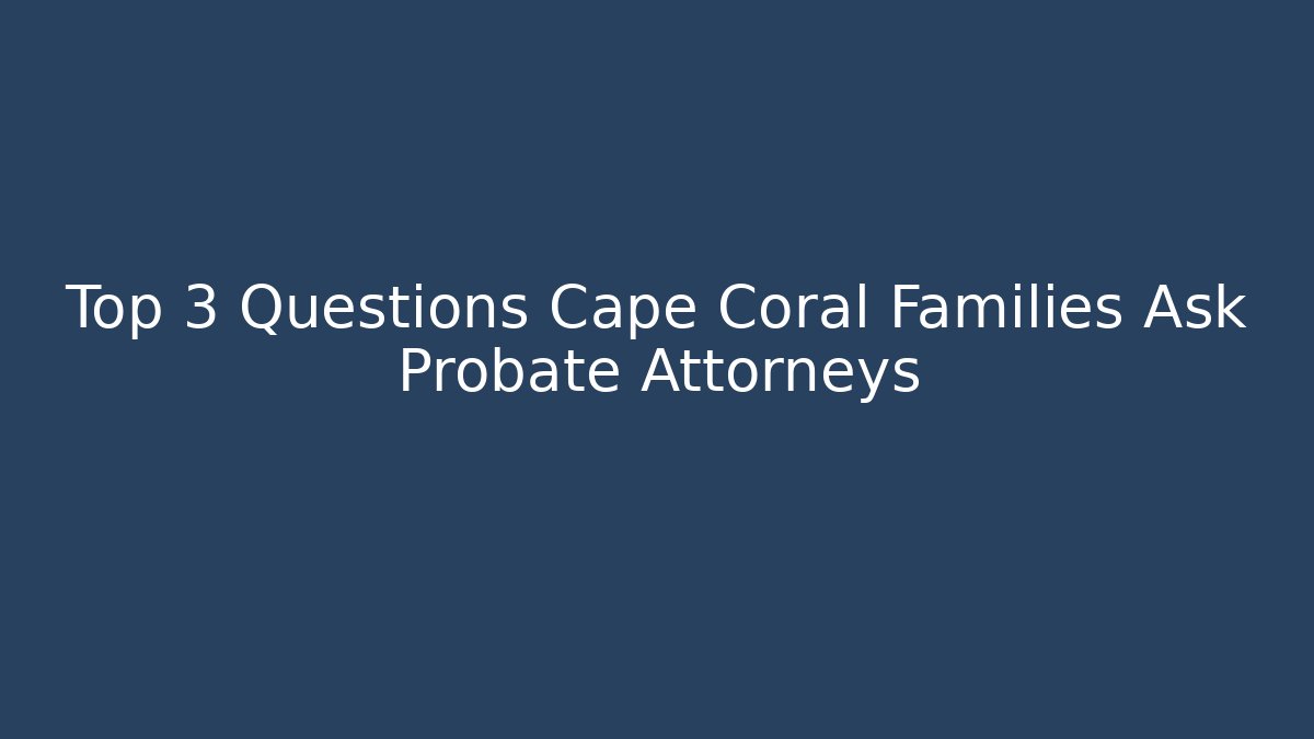 Top 3 Questions Cape Coral Families Ask Probate Attorneys