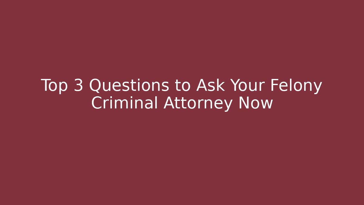 Top 3 Questions to Ask Your Felony Criminal Attorney Now