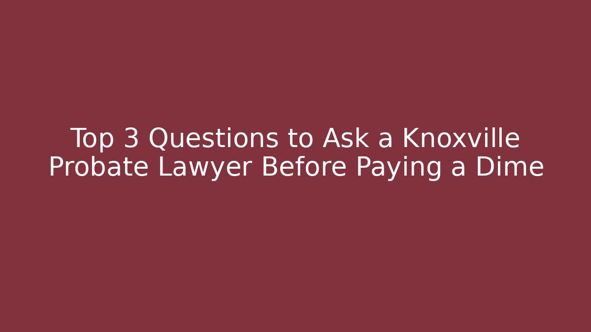 Top 3 Questions to Ask a Knoxville Probate Lawyer Before Paying a Dime