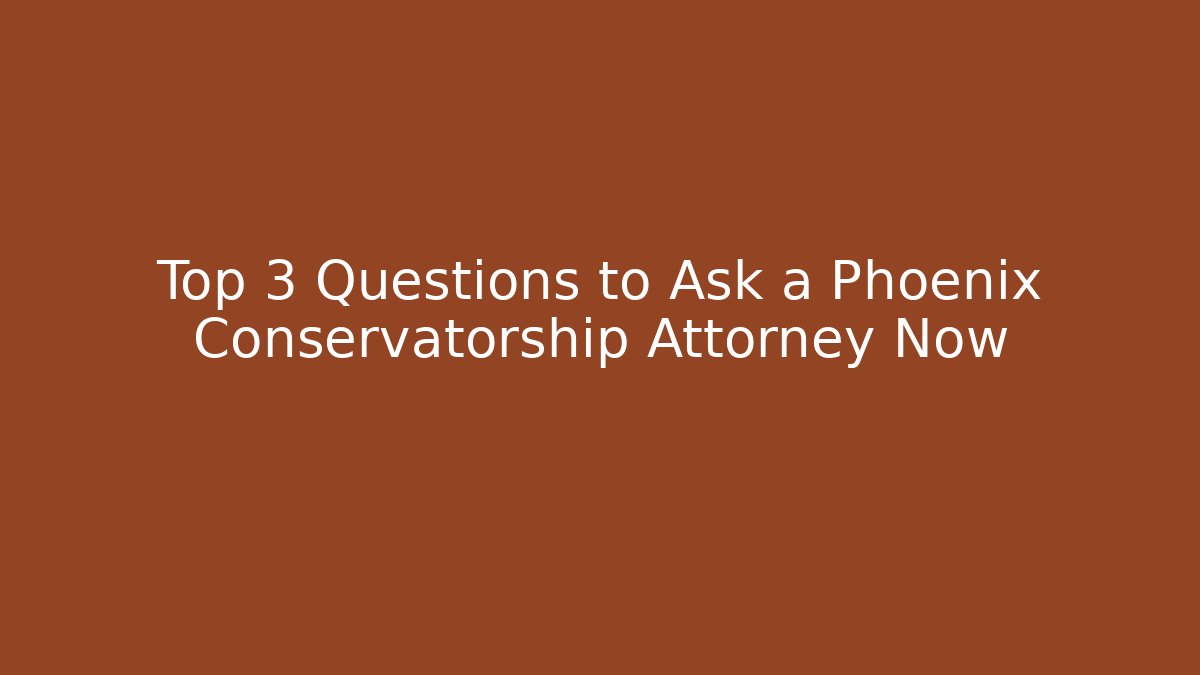 Top 3 Questions to Ask a Phoenix Conservatorship Attorney Now