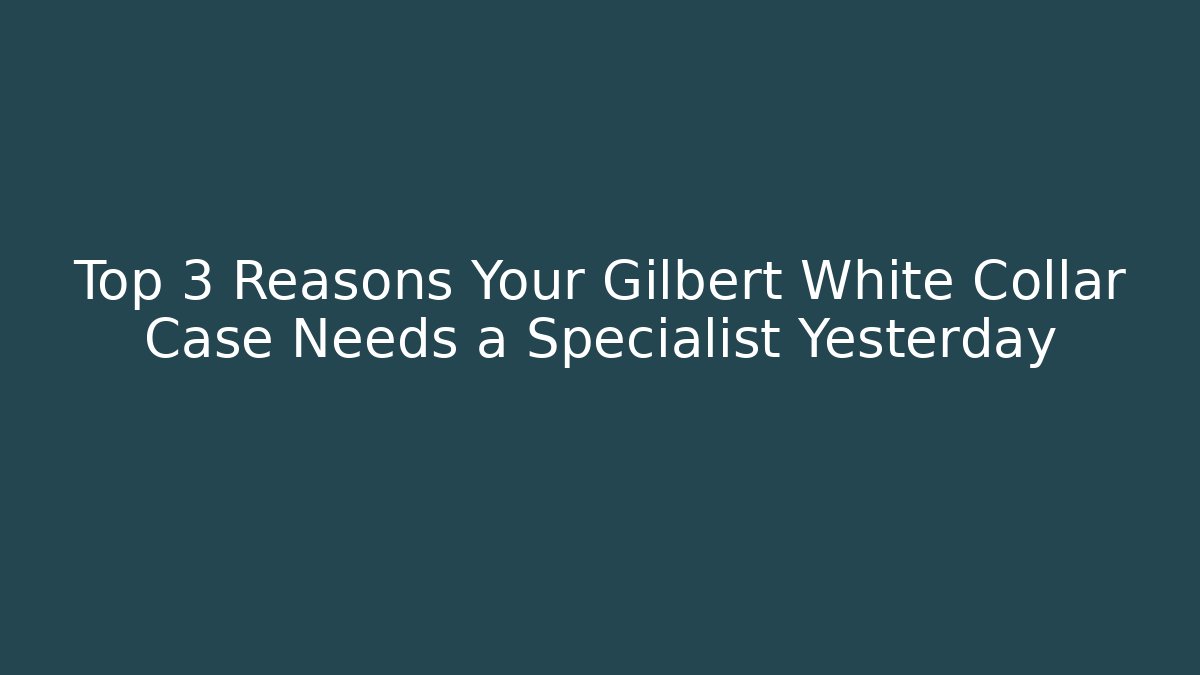Top 3 Reasons Your Gilbert White Collar Case Needs a Specialist Yesterday