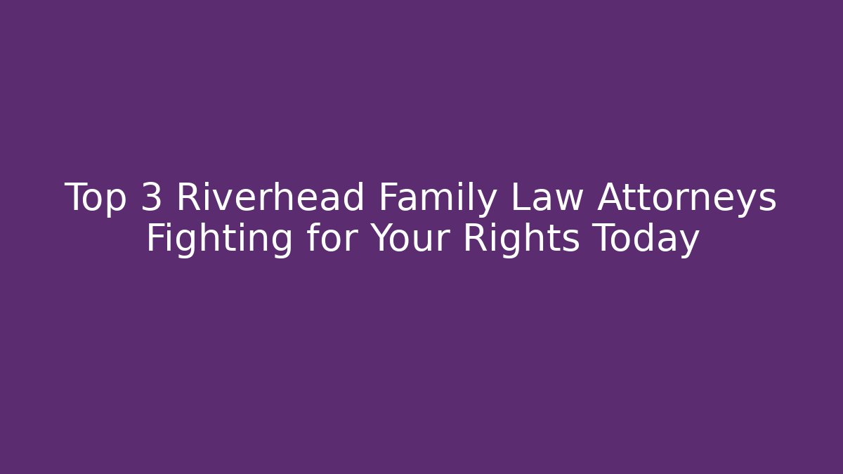 Top 3 Riverhead Family Law Attorneys Fighting for Your Rights Today