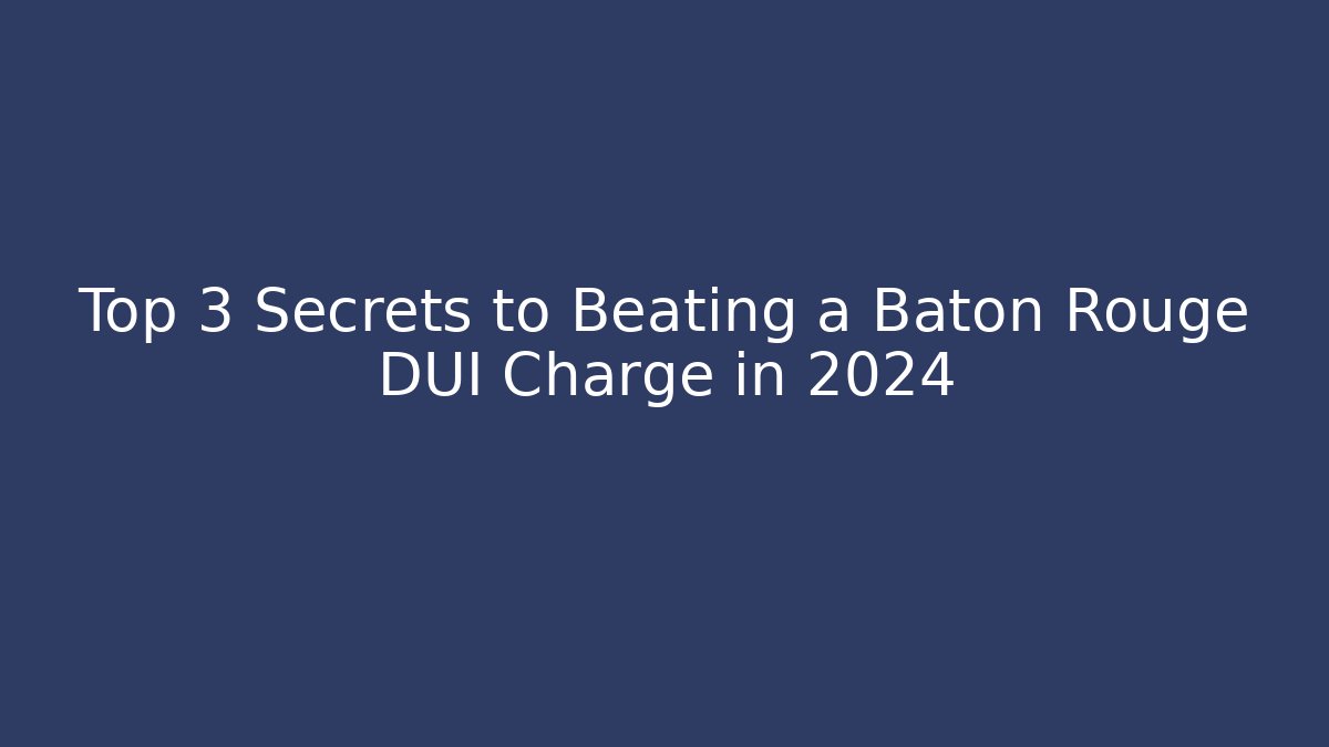 Top 3 Secrets to Beating a Baton Rouge DUI Charge in 2024