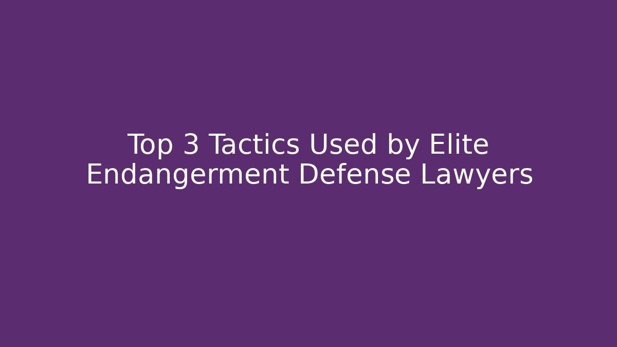 Top 3 Tactics Used by Elite Endangerment Defense Lawyers