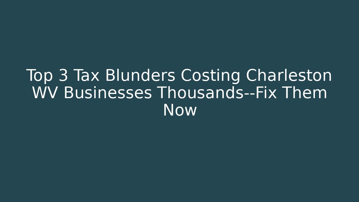 Top 3 Tax Blunders Costing Charleston WV Businesses Thousands—Fix Them Now