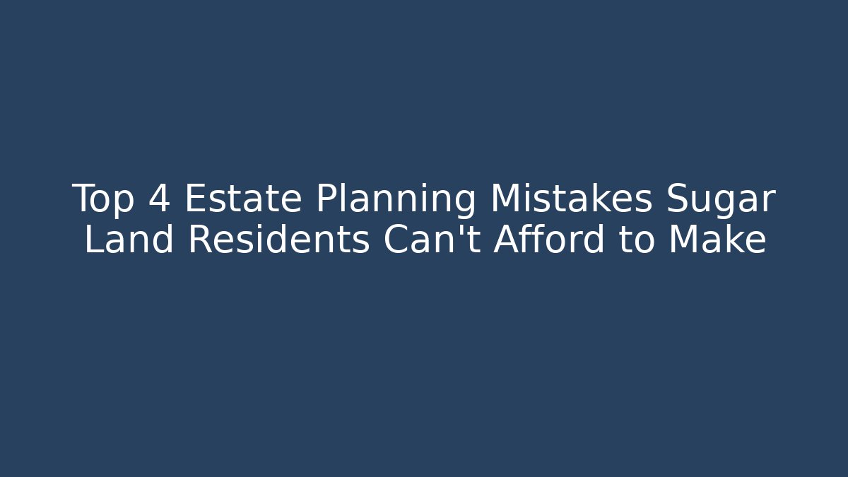 Top 4 Estate Planning Mistakes Sugar Land Residents Can't Afford to Make
