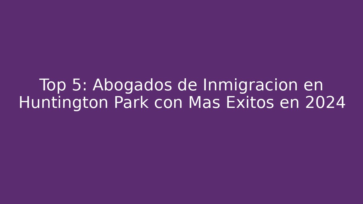 Top 5: Abogados de Inmigración en Huntington Park con Más Éxitos en 2024
