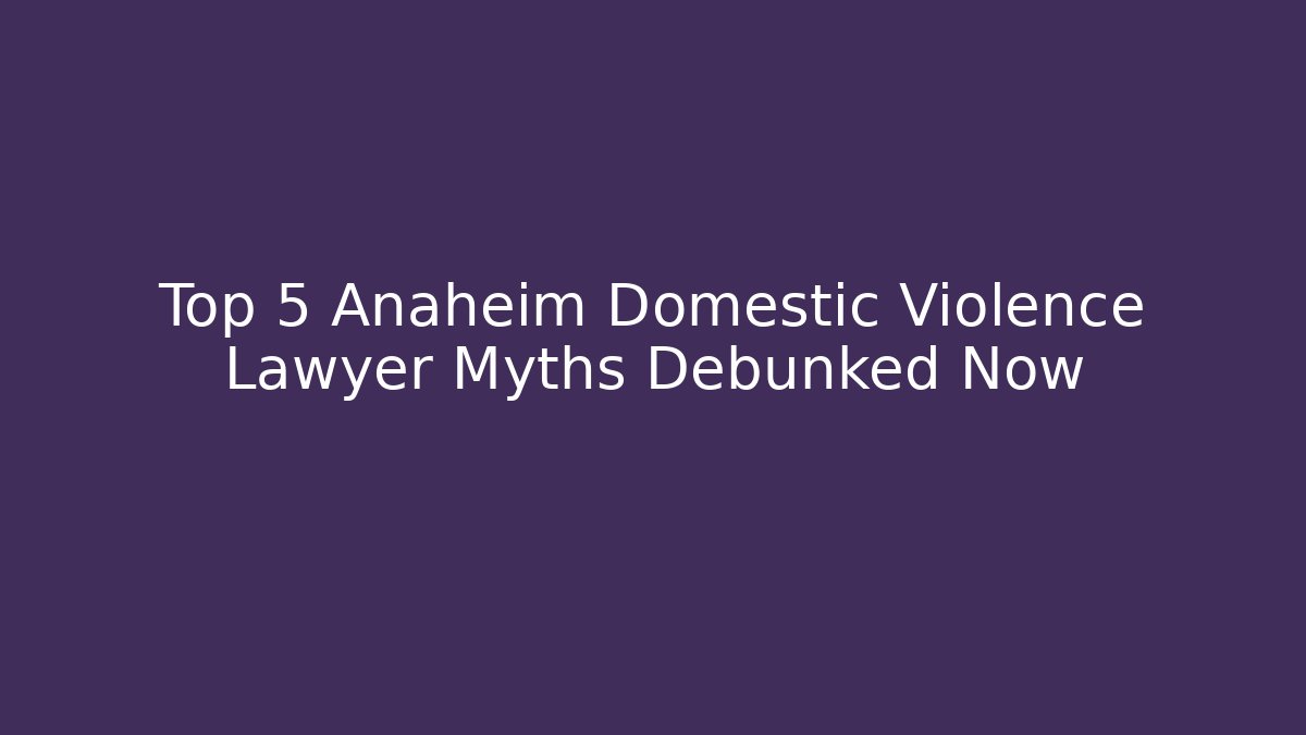 Top 5 Anaheim Domestic Violence Lawyer Myths Debunked Now