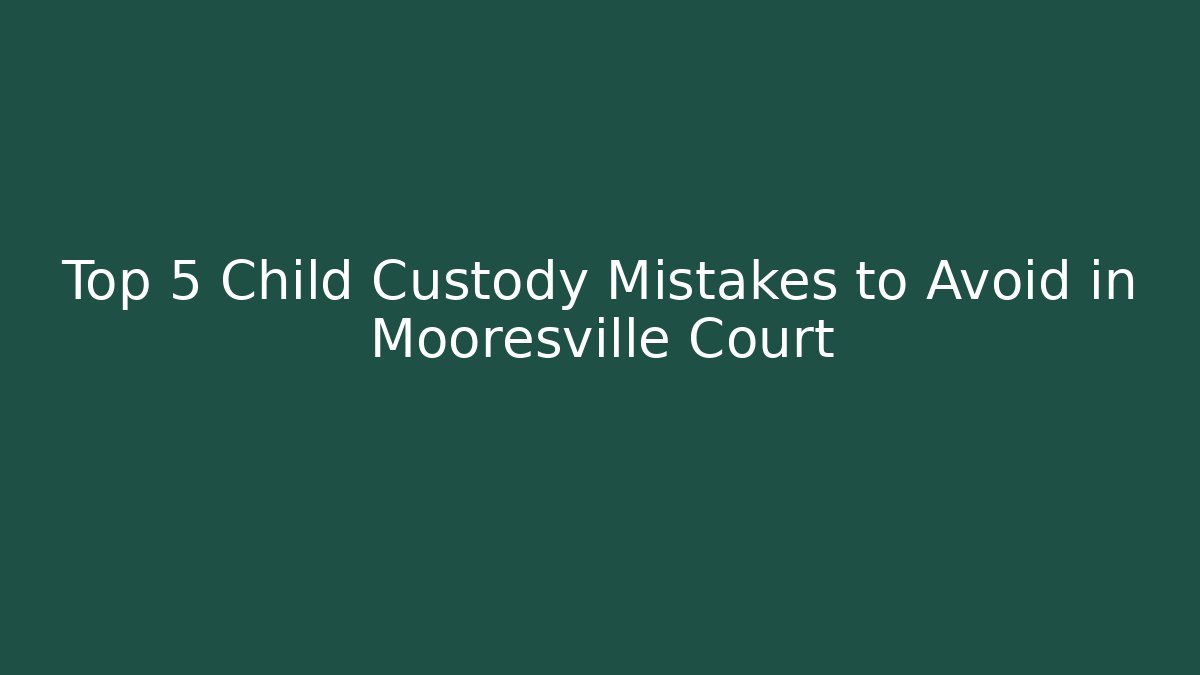 Top 5 Child Custody Mistakes to Avoid in Mooresville Court