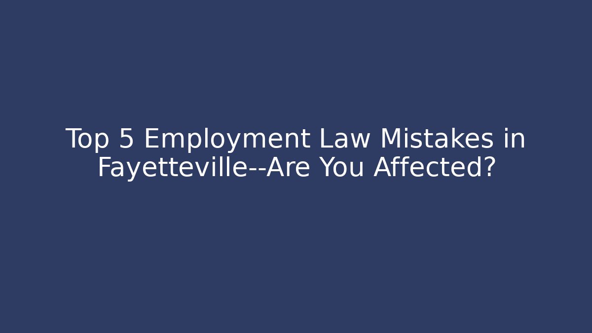 Top 5 Employment Law Mistakes in Fayetteville—Are You Affected?