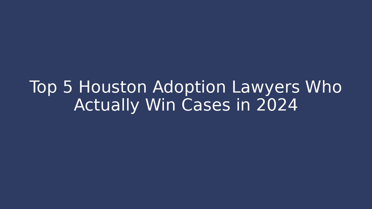 Top 5 Houston Adoption Lawyers Who Actually Win Cases in 2024
