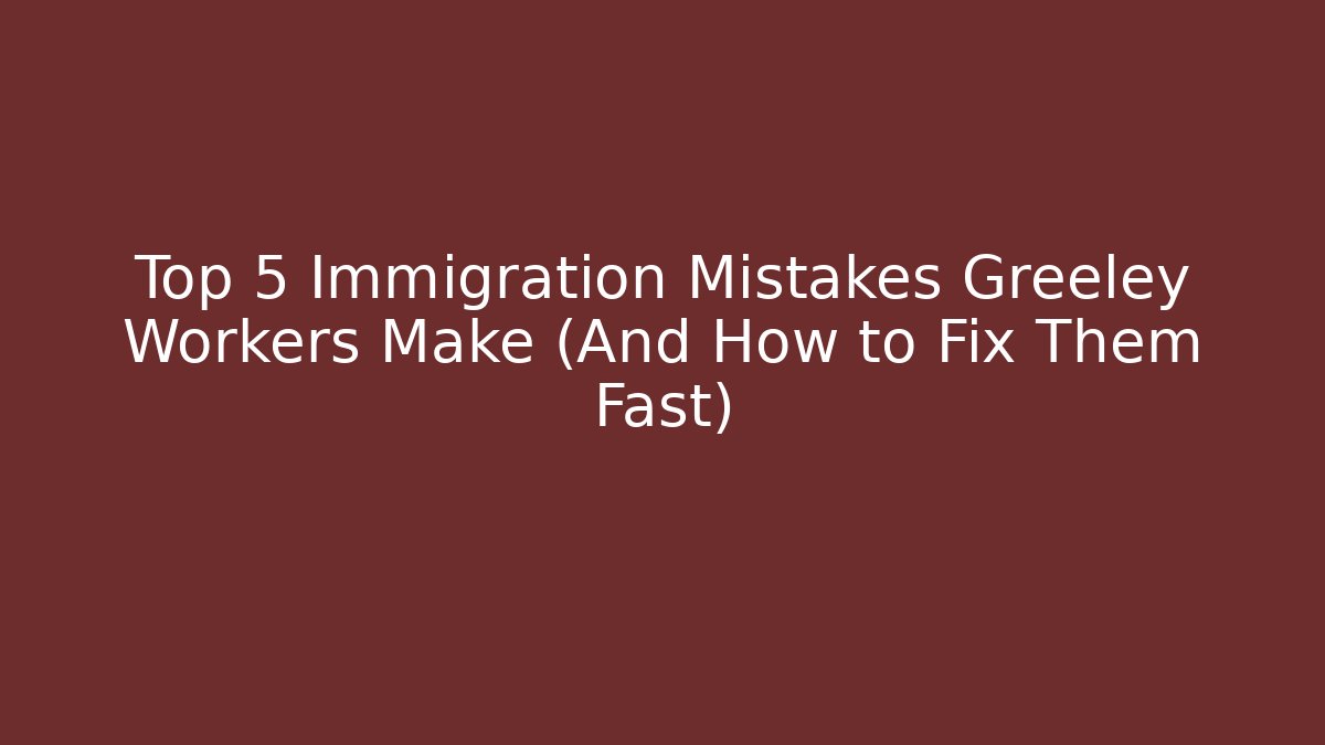 Top 5 Immigration Mistakes Greeley Workers Make (And How to Fix Them Fast)