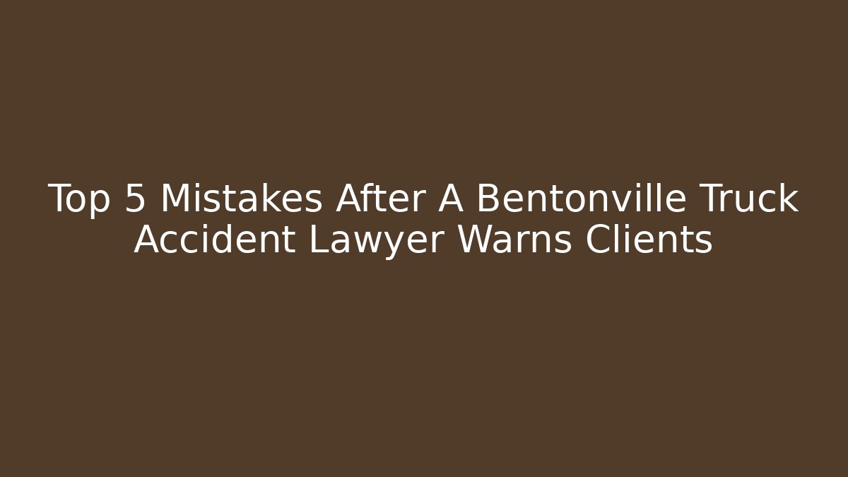 Top 5 Mistakes After A Bentonville Truck Accident Lawyer Warns Clients