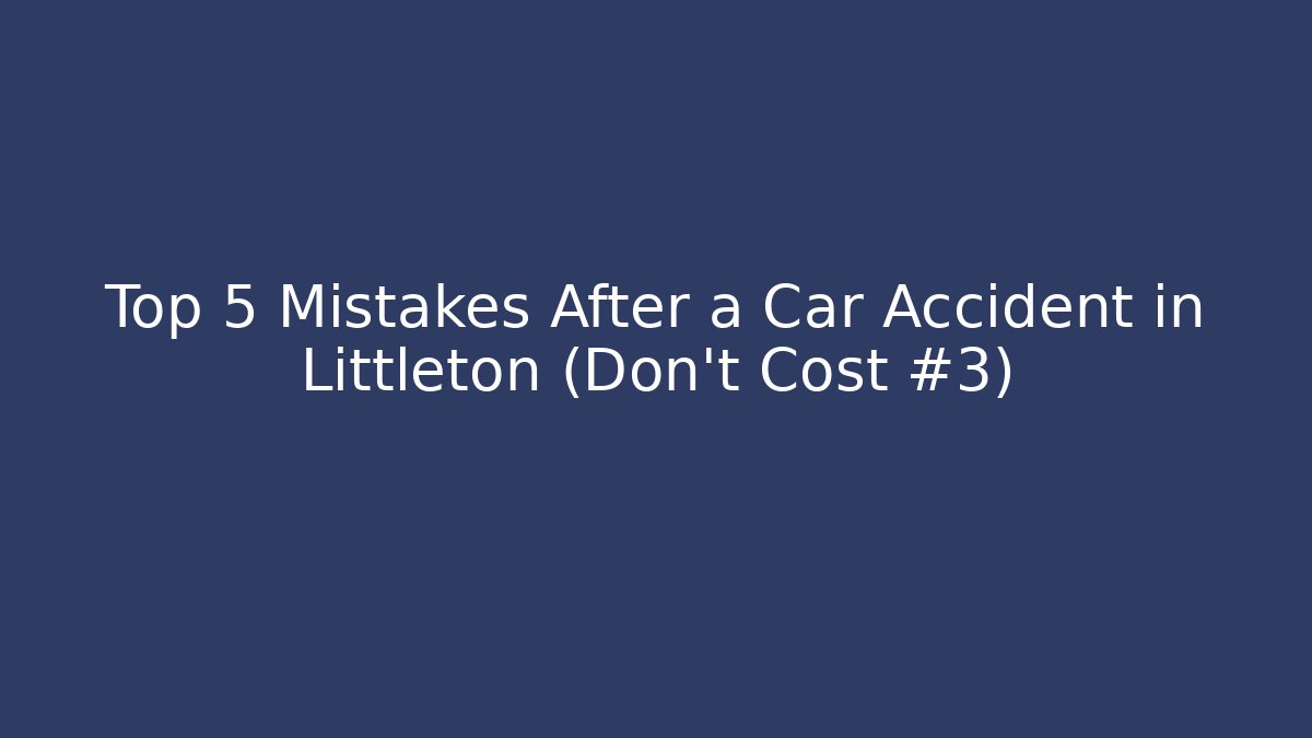 Top 5 Mistakes After a Car Accident in Littleton (Don’t Cost #3)