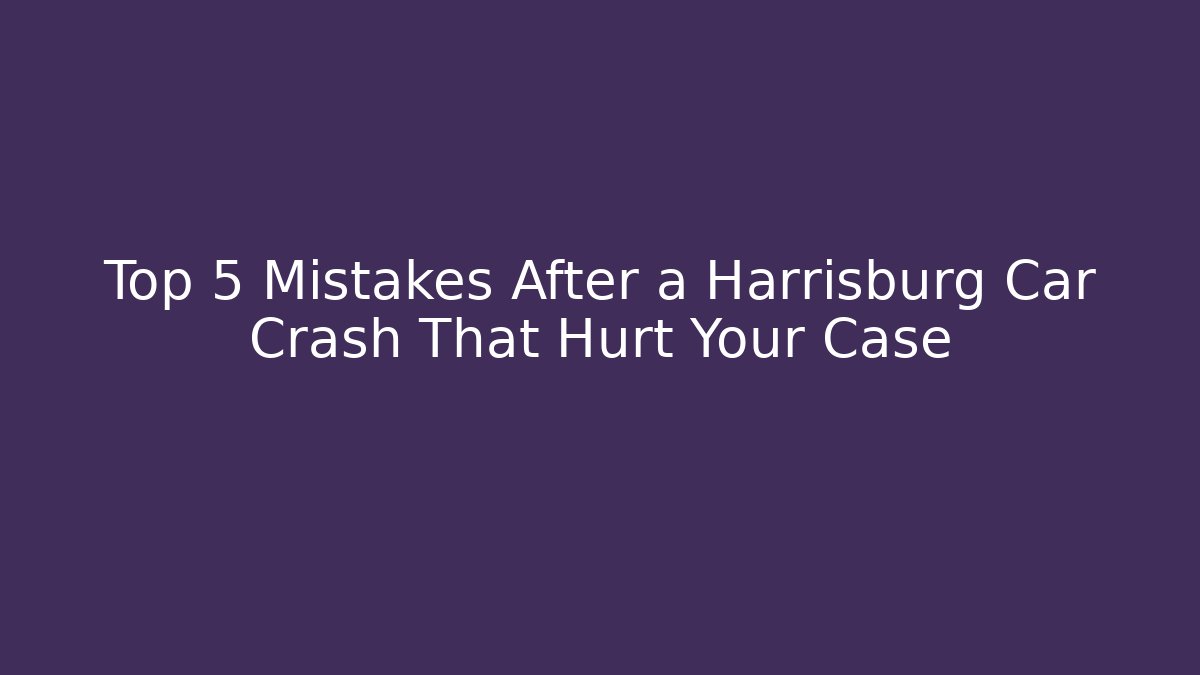 Top 5 Mistakes After a Harrisburg Car Crash That Hurt Your Case