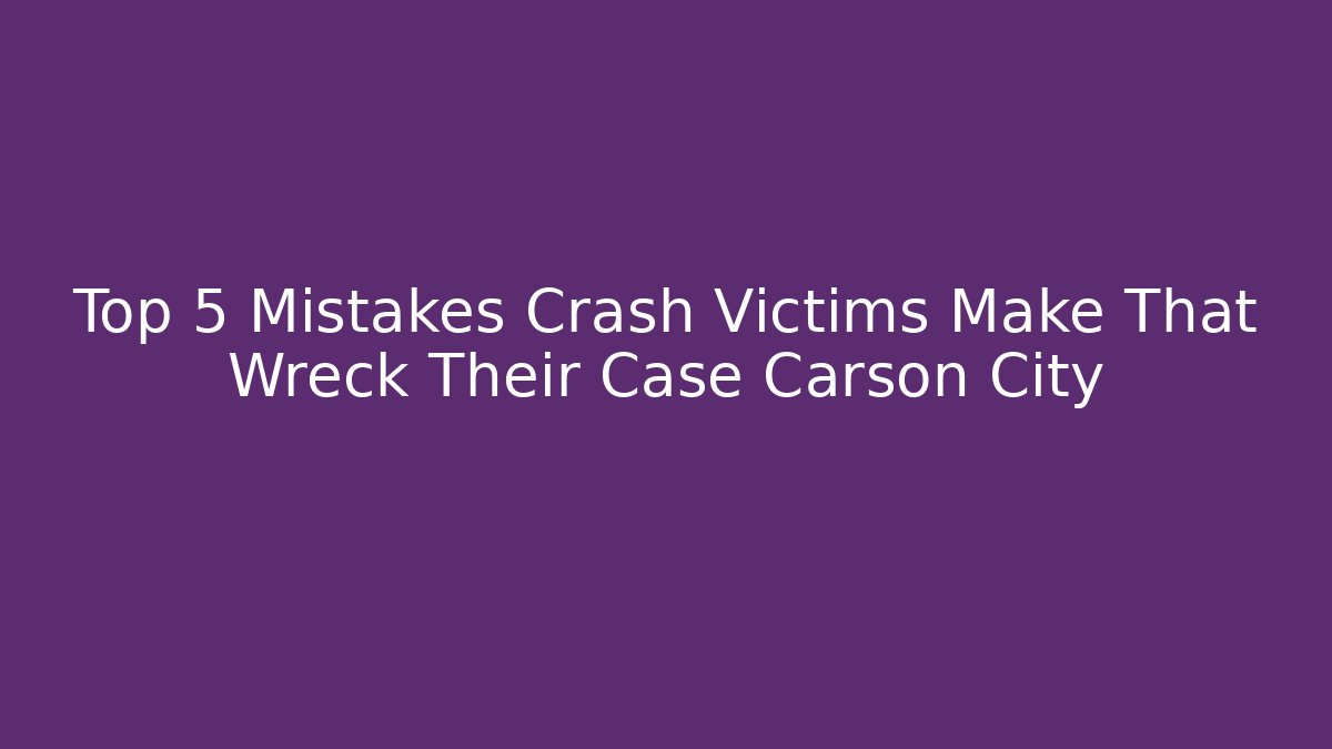 Top 5 Mistakes Crash Victims Make That Wreck Their Case Carson City