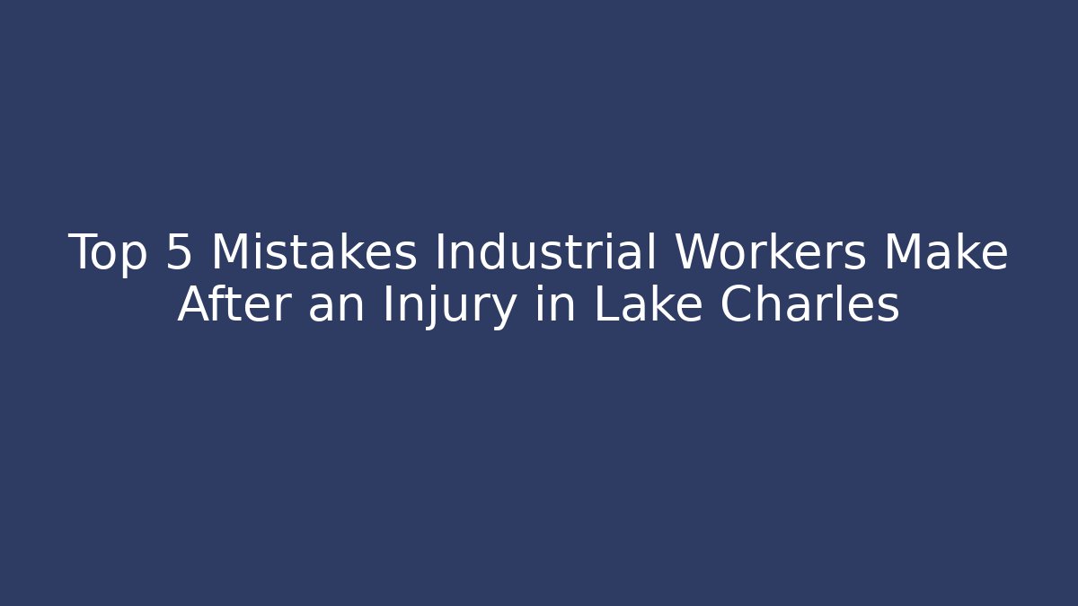 Top 5 Mistakes Industrial Workers Make After an Injury in Lake Charles